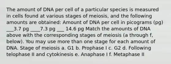 The amount of DNA per cell of a particular species is measured in cells found at various stages of meiosis, and the following amounts are obtained: Amount of DNA per cell in picograms (pg) ___3.7 pg ____7.3 pg ___ 14.6 pg Match the amounts of DNA above with the corresponding stages of meiosis (a through f, below). You may use more than one stage for each amount of DNA. Stage of meiosis a. G1 b. Prophase I c. G2 d. Following telophase II and cytokinesis e. Anaphase I f. Metaphase II