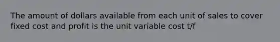 The amount of dollars available from each unit of sales to cover fixed cost and profit is the unit variable cost t/f