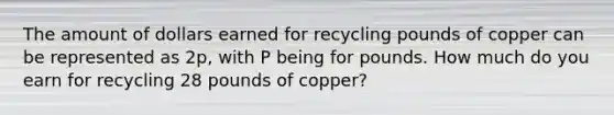 The amount of dollars earned for recycling pounds of copper can be represented as 2p, with P being for pounds. How much do you earn for recycling 28 pounds of copper?