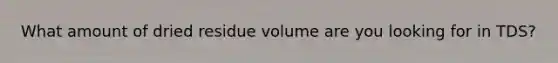 What amount of dried residue volume are you looking for in TDS?