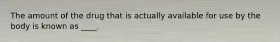 The amount of the drug that is actually available for use by the body is known as ____.