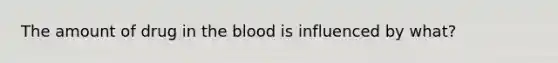 The amount of drug in the blood is influenced by what?