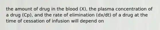 the amount of drug in the blood (X), the plasma concentration of a drug (Cp), and the rate of elimination (dx/dt) of a drug at the time of cessation of infusion will depend on