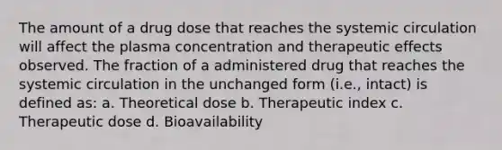 The amount of a drug dose that reaches the systemic circulation will affect the plasma concentration and therapeutic effects observed. The fraction of a administered drug that reaches the systemic circulation in the unchanged form (i.e., intact) is defined as: a. Theoretical dose b. Therapeutic index c. Therapeutic dose d. Bioavailability