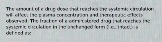 The amount of a drug dose that reaches the systemic circulation will affect the plasma concentration and therapeutic effects observed. The fraction of a administered drug that reaches the systemic circulation in the unchanged form (i.e., intact) is defined as: