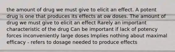 the amount of drug we must give to elicit an effect. A potent drug is one that produces its effects at ow doses. The amount of drug we must give to elicit an effect Rarely an important characteristic of the drug Can be important if lack of potency forces inconveniently large doses Implies nothing about maximal efficacy - refers to dosage needed to produce effects