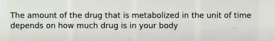 The amount of the drug that is metabolized in the unit of time depends on how much drug is in your body