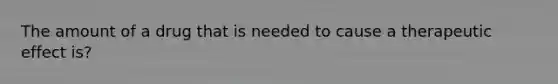 The amount of a drug that is needed to cause a therapeutic effect is?