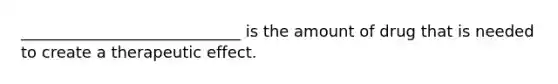 ____________________________ is the amount of drug that is needed to create a therapeutic effect.