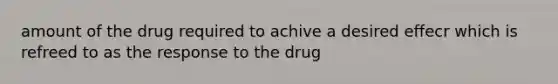 amount of the drug required to achive a desired effecr which is refreed to as the response to the drug