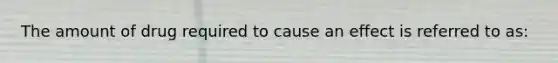 The amount of drug required to cause an effect is referred to as: