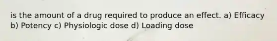 is the amount of a drug required to produce an effect. a) Efficacy b) Potency c) Physiologic dose d) Loading dose