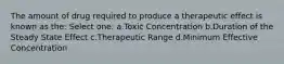 The amount of drug required to produce a therapeutic effect is known as the: Select one: a.Toxic Concentration b.Duration of the Steady State Effect c.Therapeutic Range d.Minimum Effective Concentration