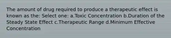 The amount of drug required to produce a therapeutic effect is known as the: Select one: a.Toxic Concentration b.Duration of the Steady State Effect c.Therapeutic Range d.Minimum Effective Concentration