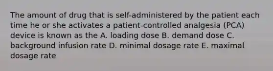 The amount of drug that is self-administered by the patient each time he or she activates a patient-controlled analgesia (PCA) device is known as the A. loading dose B. demand dose C. background infusion rate D. minimal dosage rate E. maximal dosage rate