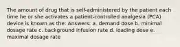 The amount of drug that is self-administered by the patient each time he or she activates a patient-controlled analgesia (PCA) device is known as the: Answers: a. demand dose b. minimal dosage rate c. background infusion rate d. loading dose e. maximal dosage rate