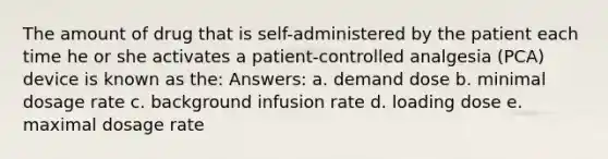 The amount of drug that is self-administered by the patient each time he or she activates a patient-controlled analgesia (PCA) device is known as the: Answers: a. demand dose b. minimal dosage rate c. background infusion rate d. loading dose e. maximal dosage rate