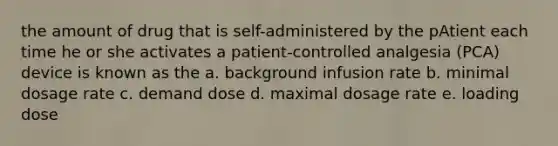 the amount of drug that is self-administered by the pAtient each time he or she activates a patient-controlled analgesia (PCA) device is known as the a. background infusion rate b. minimal dosage rate c. demand dose d. maximal dosage rate e. loading dose