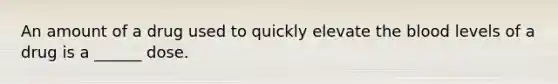 An amount of a drug used to quickly elevate the blood levels of a drug is a ______ dose.