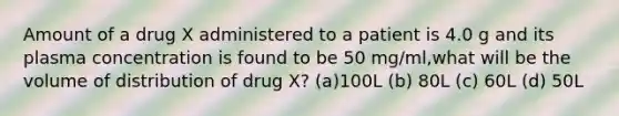 Amount of a drug X administered to a patient is 4.0 g and its plasma concentration is found to be 50 mg/ml,what will be the volume of distribution of drug X? (a)100L (b) 80L (c) 60L (d) 50L