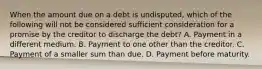 When the amount due on a debt is undisputed, which of the following will not be considered sufficient consideration for a promise by the creditor to discharge the debt? A. Payment in a different medium. B. Payment to one other than the creditor. C. Payment of a smaller sum than due. D. Payment before maturity.