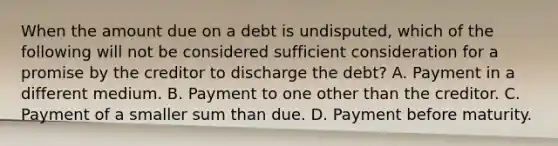 When the amount due on a debt is undisputed, which of the following will not be considered sufficient consideration for a promise by the creditor to discharge the debt? A. Payment in a different medium. B. Payment to one other than the creditor. C. Payment of a smaller sum than due. D. Payment before maturity.