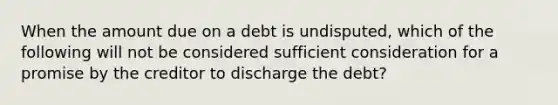 When the amount due on a debt is undisputed, which of the following will not be considered sufficient consideration for a promise by the creditor to discharge the debt?