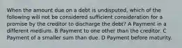 When the amount due on a debt is undisputed, which of the following will not be considered sufficient consideration for a promise by the creditor to discharge the debt? A Payment in a different medium. B Payment to one other than the creditor. C Payment of a smaller sum than due. D Payment before maturity.