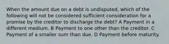 When the amount due on a debt is undisputed, which of the following will not be considered sufficient consideration for a promise by the creditor to discharge the debt? A Payment in a different medium. B Payment to one other than the creditor. C Payment of a smaller sum than due. D Payment before maturity.