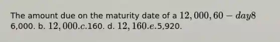 The amount due on the maturity date of a 12,000, 60-day 8%, note receivable is: a.6,000. b. 12,000. c.160. d. 12,160. e.5,920.