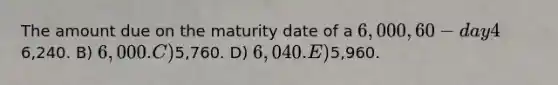 The amount due on the maturity date of a 6,000, 60-day 4%, note receivable is: A)6,240. B) 6,000. C)5,760. D) 6,040. E)5,960.