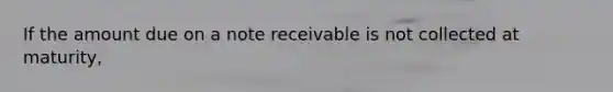 If the amount due on a note receivable is not collected at maturity,