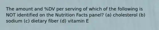 The amount and %DV per serving of which of the following is NOT identified on the Nutrition Facts panel? (a) cholesterol (b) sodium (c) dietary fiber (d) vitamin E