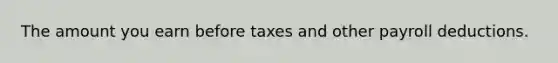 The amount you earn before taxes and other payroll deductions.