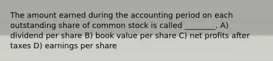 The amount earned during the accounting period on each outstanding share of common stock is called ________. A) dividend per share B) book value per share C) net profits after taxes D) earnings per share