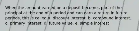 When the amount earned on a deposit becomes part of the principal at the end of a period and can earn a return in future periods, this is called a. discount interest. b. compound interest. c. primary interest. d. future value. e. simple interest