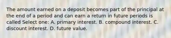 The amount earned on a deposit becomes part of the principal at the end of a period and can earn a return in future periods is called Select one: A. primary interest. B. compound interest. C. discount interest. D. future value.