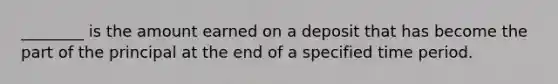 ________ is the amount earned on a deposit that has become the part of the principal at the end of a specified time period.