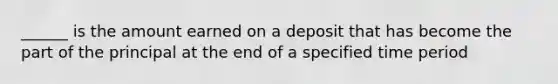 ______ is the amount earned on a deposit that has become the part of the principal at the end of a specified time period