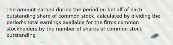 The amount earned during the period on behalf of each outstanding share of common stock, calculated by dividing the period's total earnings available for the firms common stockholders by the number of shares of common stock outstanding