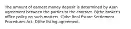 The amount of earnest money deposit is determined by A)an agreement between the parties to the contract. B)the broker's office policy on such matters. C)the Real Estate Settlement Procedures Act. D)the listing agreement.