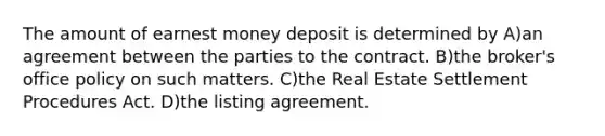 The amount of earnest money deposit is determined by A)an agreement between the parties to the contract. B)the broker's office policy on such matters. C)the Real Estate Settlement Procedures Act. D)the listing agreement.