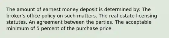 The amount of earnest money deposit is determined by: The broker's office policy on such matters. The real estate licensing statutes. An agreement between the parties. The acceptable minimum of 5 percent of the purchase price.