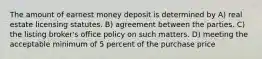 The amount of earnest money deposit is determined by A) real estate licensing statutes. B) agreement between the parties. C) the listing broker's office policy on such matters. D) meeting the acceptable minimum of 5 percent of the purchase price