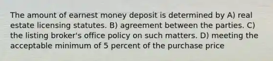 The amount of earnest money deposit is determined by A) real estate licensing statutes. B) agreement between the parties. C) the listing broker's office policy on such matters. D) meeting the acceptable minimum of 5 percent of the purchase price