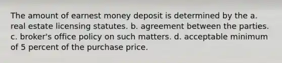 The amount of earnest money deposit is determined by the a. real estate licensing statutes. b. agreement between the parties. c. broker's office policy on such matters. d. acceptable minimum of 5 percent of the purchase price.