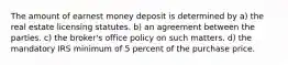 The amount of earnest money deposit is determined by a) the real estate licensing statutes. b) an agreement between the parties. c) the broker's office policy on such matters. d) the mandatory IRS minimum of 5 percent of the purchase price.