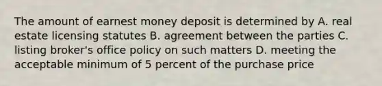 The amount of earnest money deposit is determined by A. real estate licensing statutes B. agreement between the parties C. listing broker's office policy on such matters D. meeting the acceptable minimum of 5 percent of the purchase price