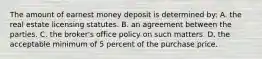 The amount of earnest money deposit is determined by: A. the real estate licensing statutes. B. an agreement between the parties. C. the broker's office policy on such matters. D. the acceptable minimum of 5 percent of the purchase price.