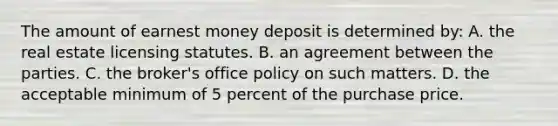 The amount of earnest money deposit is determined by: A. the real estate licensing statutes. B. an agreement between the parties. C. the broker's office policy on such matters. D. the acceptable minimum of 5 percent of the purchase price.